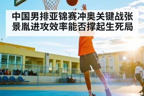 中国男排亚锦赛冲奥关键战张景胤进攻效率能否撑起生死局